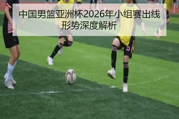 中国男篮亚洲杯2026年小组赛出线形势深度解析